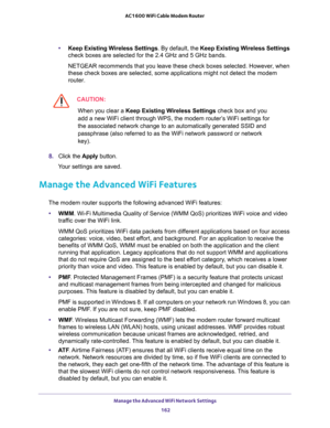 Page 162Manage the Advanced WiFi Network Settings 
162 AC1600 WiFi Cable Modem Router 
•Keep Existing Wireless Settings. By default, the Keep Existing Wireless Settings 
check boxes are selected for the 2.4 GHz and 5 GHz bands.
NETGEAR recommends that you leave these check boxes selected. However, when 
these check boxes are selected, some applications might not detect the modem 
router.
CAUTION:
When you clear a Keep Existing Wireless Settings check box and you 
add a new WiFi client through WPS, the modem...