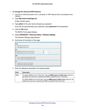 Page 163Manage the Advanced WiFi Network Settings 163
 AC1600 WiFi Cable Modem Router
To manage the advanced WiFi features:
1. 
Launch an Internet browser from a computer or WiFi device that is connec\
ted to the 
network. 
2.  T
ype  http://www.routerlogin.net .
A login window opens.
3.  T
ype  admin for the user name and type your password.
If you did not yet personalize your password, type  password for the password.
4.  Click the  OK button. 
The BASIC Home page displays.
5.  Select  ADV
 ANCED > Advanced...