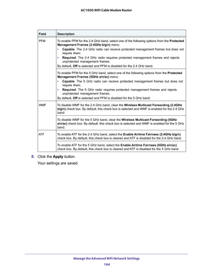 Page 164Manage the Advanced WiFi Network Settings 
164 AC1600 WiFi Cable Modem Router 
8. Click the Apply button.
Your settings are saved.
PFMTo enable PFM for the 2.4 GHz band, select one of the following options from the Protected 
Management Frames (2.4GHz b/g/n) menu:
• Capable. The 2.4 GHz radio can receive protected management frames but does not 
require them.
• Required. The 2.4 GHz radio requires protected management frames and rejects 
unprotected management frames.
By default, Off is selected and PFM...