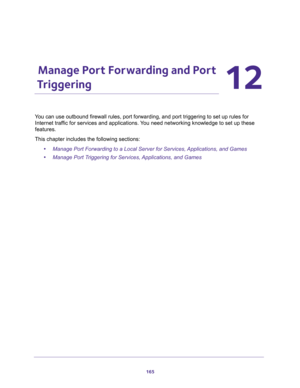 Page 165165
12
12.   Manage Port Forwarding and Port 
Triggering
You can use outbound firewall rules, port forwarding, and port triggering to set up rules for 
Internet traffic for services and applications. You need networking knowledge to set up these 
features.
This chapter includes the following sections:
•Manage Port Forwarding to a Local Server for Services, Applications, and Games
•Manage Port Triggering for Services, Applications, and Games 