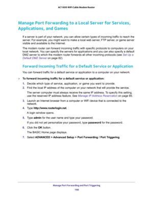 Page 166Manage Port Forwarding and Port Triggering 
166 AC1600 WiFi Cable Modem Router 
Manage Port Forwarding to a Local Server for Services, 
Applications, and Games
If a server is part of your network, you can allow certain types of incoming traffic to reach the 
server. For example, you might want to make a local web server, FTP server, or game server 
visible and available to the Internet.
The modem router can forward incoming traffic with specific protocols to computers on your 
local network. You can...