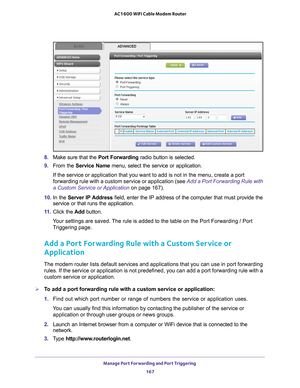 Page 167Manage Port Forwarding and Port Triggering 167
 AC1600 WiFi Cable Modem Router
8. 
Make sure that the  Port Forwarding radio button is selected.
9.  From the Service Name  menu, select the service or application.
If the service or application that you want to add is not in the menu, c\
reate a port 
forwarding rule with a custom service or application (see  Add a Port Forwarding Rule with 
a Custom Service or Application on page  167).
10.  In the Server IP 
 Address field, enter the IP address of the...