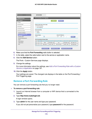 Page 170Manage Port Forwarding and Port Triggering 170
AC1600 WiFi Cable Modem Router 
6. 
Make sure that the Port Forwarding radio button is selected.
7.  In the table, select the radio button next to the service or application\
 name.
8.  Click the  Edit Service button.
The Ports - Custom Services page displays.
9.  Change the settings.
For more information about the settings, see Add a Port Forwarding Rule with a Custom 
Service or Application on page  167.
10.  Click the  Apply button.
Your settings are...