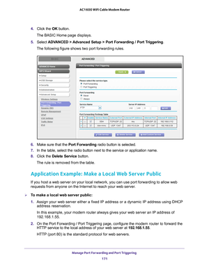 Page 171Manage Port Forwarding and Port Triggering 171
 AC1600 WiFi Cable Modem Router
4. 
Click the  OK button.
The BASIC Home page displays.
5.  Select  ADV
 ANCED > Advanced Setup > Port Forwarding / Port Triggering.
The following figure shows two port forwarding rules.
6.  Make sure that the  Port Forwarding radio button is selected.
7.  In the table, select the radio button next to the service or application\
 name.
8.  Click the  Delete Service button.
The rule is removed from the table.
Application...