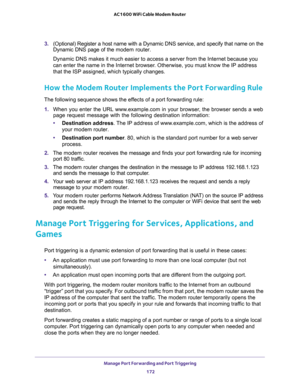 Page 172Manage Port Forwarding and Port Triggering 
172 AC1600 WiFi Cable Modem Router 
3. (Optional) Register a host name with a Dynamic DNS service, and specify that name on the 
Dynamic DNS page of the modem router. 
Dynamic DNS makes it much easier to access a server from the Internet because you 
can enter the name in the Internet browser. Otherwise, you must know the IP address 
that the ISP assigned, which typically changes.
How the Modem Router Implements the Port Forwarding Rule
The following sequence...