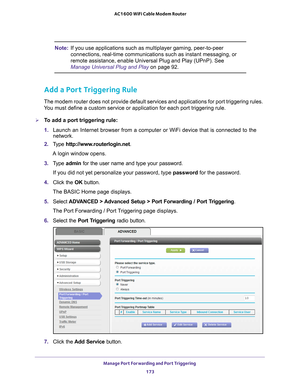 Page 173Manage Port Forwarding and Port Triggering 173
 AC1600 WiFi Cable Modem Router
Note:
If you use applications such as multiplayer gaming, peer-to-peer 
connections, real-time communications such as instant messaging, or 
remote assistance, enable Universal Plug and Play (UPnP). See 
Manage Universal Plug and Play on page  92.
Add a Port Triggering Rule
The modem router does not provide default services and applications for \
port triggering rules. 
You must define a custom service or application for each...