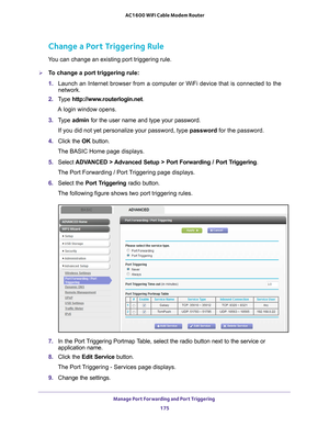 Page 175Manage Port Forwarding and Port Triggering 175
 AC1600 WiFi Cable Modem Router
Change a Port Triggering Rule
You can change an existing port triggering rule.
To change a port triggering rule:
1. 
Launch an Internet browser from a computer or WiFi device that is connec\
ted to the 
network.
2.  T
ype  http://www.routerlogin.net .
A login window opens.
3.  T
ype  admin for the user name and type your password.
If you did not yet personalize your password, type  password for the password.
4.  Click the  OK...