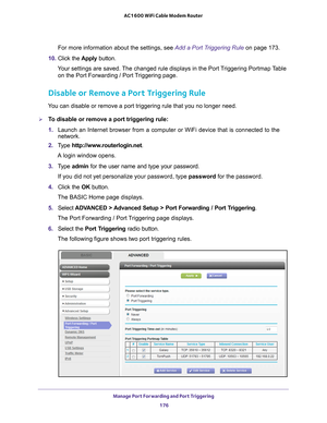 Page 176Manage Port Forwarding and Port Triggering 176
AC1600 WiFi Cable Modem Router 
For more information about the settings, see Add a Port Triggering Rule on page
 173.
10.  Click the  Apply button.
Your settings are saved. The changed rule displays in the Port Triggering Portmap Table  on the Port Forwarding / Port 
 Triggering page.
Disable or Remove a Port Triggering Rule
You can disable or remove a port triggering rule that you no longer need.\
To disable or remove a port triggering rule:
1. Launch an...