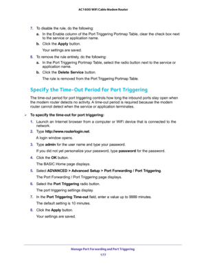 Page 177Manage Port Forwarding and Port Triggering 
177  AC1600 WiFi Cable Modem Router
7. To disable the rule, do the following:
a.In the Enable column of the Port Triggering Portmap Table, clear the check box next 
to the service or application name.
b. Click the Apply button.
Your settings are saved.
8. To remove the rule entirely, do the following:
a.In the Port Triggering Portmap Table, select the radio button next to the service or 
application name.
b. Click the Delete Service button.
The rule is removed...