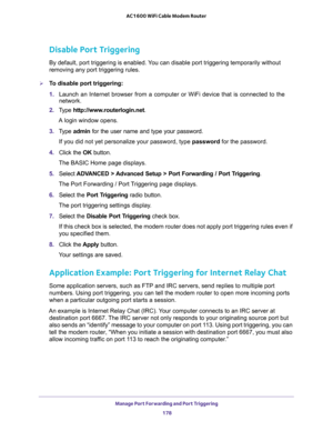 Page 178Manage Port Forwarding and Port Triggering 
178 AC1600 WiFi Cable Modem Router 
Disable Port Triggering
By default, port triggering is enabled. You can disable port triggering temporarily without 
removing any port triggering rules.
To disable port triggering:
1. Launch an Internet browser from a computer or WiFi device that is connected to the 
network.
2. Type http://www.routerlogin.net.
A login window opens.
3. Type admin for the user name and type your password.
If you did not yet personalize your...