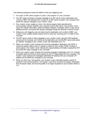 Page 179Manage Port Forwarding and Port Triggering 
179  AC1600 WiFi Cable Modem Router
The following sequence shows the effects of this port triggering rule:
1. You open an IRC client program to start a chat session on your computer. 
2. Your IRC client composes a request message to an IRC server using a destination port 
number of 6667, the standard port number for an IRC server process. Your computer then 
sends this request message to your modem router.
3. Your modem router creates an entry in its internal...