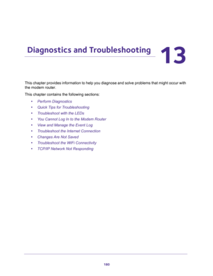 Page 180180
13
13.   Diagnostics and Troubleshooting
This chapter provides information to help you diagnose and solve problems that might occur with 
the modem router.
This chapter contains the following sections:
•Perform Diagnostics
•Quick Tips for Troubleshooting
•Troubleshoot with the LEDs
•You Cannot Log In to the Modem Router
•View and Manage the Event Log
•Troubleshoot the Internet Connection
•Changes Are Not Saved
•Troubleshoot the WiFi Connectivity
•TCP/IP Network Not Responding 