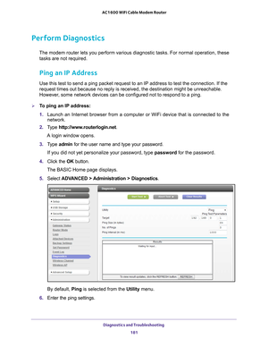 Page 181Diagnostics and Troubleshooting 181
 AC1600 WiFi Cable Modem Router
Perform Diagnostics
The modem router lets you perform various diagnostic tasks. For normal o\
peration, these 
tasks are not required.
Ping an IP Address
Use this test to send a ping packet request to an IP address to test the\
 connection. If the 
request times out because no reply is received, the destination might be\
 unreachable. 
However, some network devices can be configured not to respond to a ping.
To ping an IP address:
1....