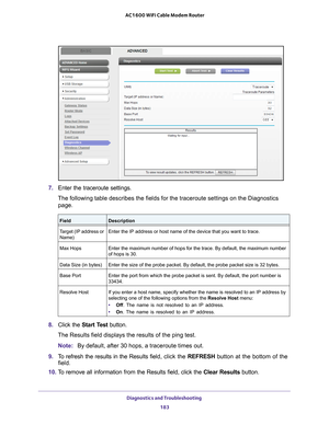 Page 183Diagnostics and Troubleshooting 183
 AC1600 WiFi Cable Modem Router
7. 
Enter the traceroute settings.
The following table describes the fields for the traceroute settings on \
the Diagnostics  page.
FieldDescription
Target (IP address or  Name) Enter the IP address or host name of the device that you want to trace.
Max Hops Enter the maximum number of hops for the trace. By default, the maximum \
number 
of hops is 30.
Data Size (in bytes) Enter the size of the probe packet. By default, the probe packet...