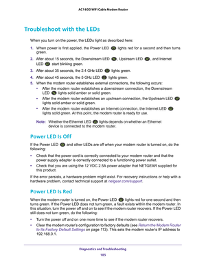 Page 185Diagnostics and Troubleshooting 185
 AC1600 WiFi Cable Modem Router
Troubleshoot with the LEDs
When you turn on the power, the LEDs light as described here:
1. 
When power is first applied, the Power LED 
 lights red for a second and then turns 
green.
2.  After about 15 seconds, the Downstream LED 
, Upstream LED , and Internet 
LED 
 start blinking green.
3.  After about 35 seconds, the 2.4 GHz LED 
 lights green.
4.  After about 45 seconds, the 5 GHz LED 
 lights green.
5.  When the modem router...
