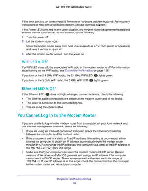 Page 186Diagnostics and Troubleshooting 186
AC1600 WiFi Cable Modem Router 
If the error persists, an unrecoverable firmware or hardware problem occ\
urred. For recovery 
instructions or help with a hardware problem, contact technical support.\
If the Power LED turns red in any other situation, the modem router beca\
me overheated and 
entered thermal cutof

f mode. In this situation, do the following:
1.  T
urn the power off.
2.  Let the  modem router cool.
Move the modem router away from heat sources (such as...