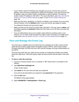 Page 187Diagnostics and Troubleshooting 
187  AC1600 WiFi Cable Modem Router
•If your modem router’s IP address was changed and you do not know the current IP 
address, use an IP scanner application to detect the IP address. If you still cannot find the 
IP address, clear the modem router’s configuration to factory defaults. This sets the 
modem router’s IP address to 192.168.0.1. For more information, see 
Return the Modem 
Router to Its Factory Default Settings on page 11 3 and Factory Default Settings on...