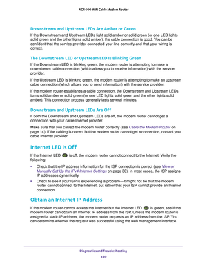 Page 189Diagnostics and Troubleshooting 189
 AC1600 WiFi Cable Modem Router
Downstream and Upstream LEDs Are Amber or Green
If the Downstream and Upstream LEDs light solid amber or solid green (o\
r one LED lights 
solid green and the other lights solid amber), the cable connection is \
good. You can be 
confident that the service provider connected your line correctly and th\
at your wiring is 
correct.
The Downstream LED or Upstream LED Is Blinking Green
If the Downstream LED is blinking green, the modem...