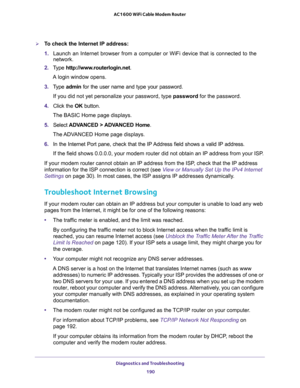 Page 190Diagnostics and Troubleshooting 
190 AC1600 WiFi Cable Modem Router 
To check the Internet IP address:
1. Launch an Internet browser from a computer or WiFi device that is connected to the 
network.
2. Type http://www.routerlogin.net.
A login window opens.
3. Type admin for the user name and type your password.
If you did not yet personalize your password, type password for the password.
4. Click the OK button.
The BASIC Home page displays.
5. Select ADVANCED > ADVANCED Home.
The ADVANCED Home page...