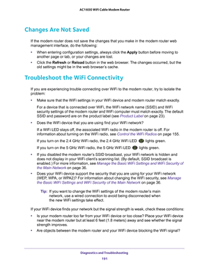 Page 191Diagnostics and Troubleshooting 191
 AC1600 WiFi Cable Modem Router
Changes Are Not Saved
If the modem router does not save the changes that you make in the modem\
 router web 
management interface, do the following:
•
When entering configuration settings, always click the  Apply button before moving to 
another page or tab, or your changes are lost. 
• Click the  Refresh or  Reload button in the web browser
 . The changes occurred, but the 
old settings might be in the web browser’s cache.
Troubleshoot...