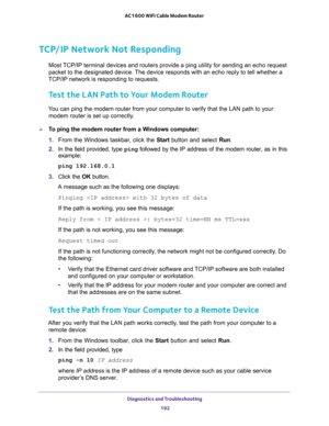 Page 192Diagnostics and Troubleshooting 
192 AC1600 WiFi Cable Modem Router 
TCP/IP Network Not Responding
Most TCP/IP terminal devices and routers provide a ping utility for sending an echo request 
packet to the designated device. The device responds with an echo reply to tell whether a 
TCP/IP network is responding to requests.
Test the LAN Path to Your Modem Router
You can ping the modem router from your computer to verify that the LAN path to your 
modem router is set up correctly.
To ping the modem router...
