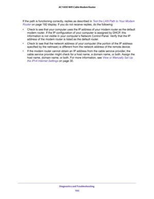 Page 193Diagnostics and Troubleshooting 
193  AC1600 WiFi Cable Modem Router
If the path is functioning correctly, replies as described in Test the LAN Path to Your Modem 
Router on page 192 display. If you do not receive replies, do the following:
•Check to see that your computer uses the IP address of your modem router as the default 
modem router. If the IP configuration of your computer is assigned by DHCP, this 
information is not visible in your computer’s Network Control Panel. Verify that the IP 
address...