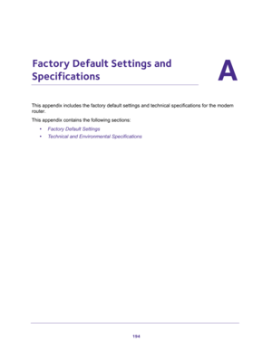 Page 194194
A
A.   Factory Default Settings and 
Specifications
This appendix includes the factory default settings and technical specifications for the modem 
router.
This appendix contains the following sections:
•Factory Default Settings
•Technical and Environmental Specifications 