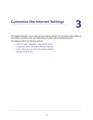 Page 2626
3
3.   Customize the Internet Settings
This chapter describes how to customize your Internet settings. For information about setting up 
your Internet connection with your cable service provider, see the following sections:
The chapter contains the following sections:
•View the Cable Initialization of the Modem Router
•Change the Cable Connection Starting Frequency
•View or Manually Set Up the IPv4 Internet Settings
•Manage the MTU Size 