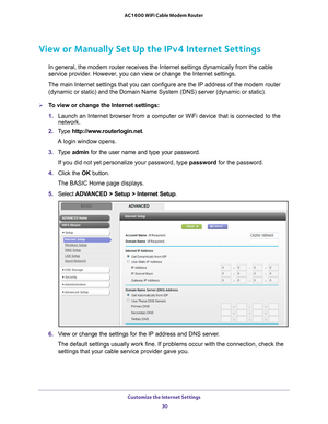 Page 30Customize the Internet Settings 30
AC1600 WiFi Cable Modem Router 
View or Manually Set Up the IPv4 Internet Settings
In general, the modem router receives the Internet settings dynamically \
from the cable 
service provider. However, you can view or change the Internet settings.
The main Internet settings that you can configure are the IP address of \
the modem router  (dynamic or static) and the Domain Name System (DNS) server (dynami\
c or static).
To view or change the Internet settings:
1.  Launch...