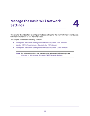Page 3535
4
4.   Manage the Basic WiFi Network 
Settings
This chapter describes how to configure the basic settings for the main WiFi network and guest 
WiFi network and how to use the WPS wizard.
This chapter contains the following sections:
•Manage the Basic WiFi Settings and WiFi Security of the Main Network
•Use the WPS Wizard to Add a Device to the WiFi Network
•Manage the Basic WiFi Settings and WiFi Security of the Guest Network
Note:For information about the managing the advanced WiFi settings, see...
