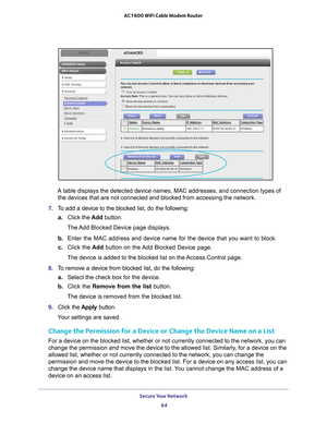 Page 64Secure Your Network 64
AC1600 WiFi Cable Modem Router 
A table displays the detected device names, MAC addresses, and connectio\
n types of 
the devices that are not connected and blocked from accessing the networ\
k.
7.  T
o add a device to the blocked list, do the following:
a.Click the  Add button.
The Add Blocked Device page displays.
b.  Enter the MAC address and device name for the device that you want to bl\
ock.
c.  Click the  Add button on the 
 Add Blocked Device page.
The device is added to...