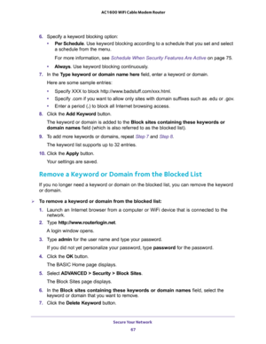Page 67Secure Your Network 
67  AC1600 WiFi Cable Modem Router
6. Specify a keyword blocking option:
•Per Schedule. Use keyword blocking according to a schedule that you set and select 
a schedule from the menu.
For more information, see Schedule When Security Features Are Active on page 75.
•Always. Use keyword blocking continuously.
7. In the Type keyword or domain name here field, enter a keyword or domain.
Here are some sample entries:
•Specify XXX to block http://www.badstuff.com/xxx.html.
•Specify .com if...