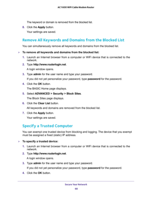 Page 68Secure Your Network 
68 AC1600 WiFi Cable Modem Router 
The keyword or domain is removed from the blocked list.
8. Click the Apply button. 
Your settings are saved.
Remove All Keywords and Domains from the Blocked List
You can simultaneously remove all keywords and domains from the blocked list.
To remove all keywords and domains from the blocked list:
1. Launch an Internet browser from a computer or WiFi device that is connected to the 
network. 
2. Type http://www.routerlogin.net.
A login window...