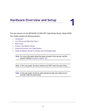 Page 88
1
1.   Hardware Overview and Setup
This user manual is for the NETGEAR® AC1600 WiFi Cable Modem Router, Model C6250.
This chapter contains the following sections:
•Introduction
•Front Panel and Right Side Panel
•Back Panel
•Position Your Modem Router
•Install and Activate Your Cable Modem
•Cable the Modem Router to a Router and Use Bridge Mode
Note:For more information about the topics covered in this manual, visit the 
support website at support.netgear.com.
Note:In this user guide, the terms wireless...