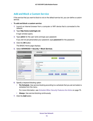 Page 72Secure Your Network 72
AC1600 WiFi Cable Modem Router 
Add and Block a Custom Service
If the service that you want to block is not on the default service list\
, you can define a custom 
service.
To add and block a custom service:
1. 
Launch an Internet browser from a computer or WiFi device that is connec\
ted to the 
network. 
2.  T
ype  http://www.routerlogin.net .
A login window opens.
3.  T
ype  admin for the user name and type your password.
If you did not yet personalize your password, type...