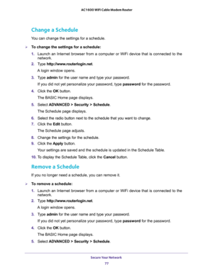 Page 77Secure Your Network 
77  AC1600 WiFi Cable Modem Router
Change a Schedule
You can change the settings for a schedule.
To change the settings for a schedule:
1. Launch an Internet browser from a computer or WiFi device that is connected to the 
network. 
2. Type http://www.routerlogin.net.
A login window opens.
3. Type admin for the user name and type your password.
If you did not yet personalize your password, type password for the password.
4. Click the OK button. 
The BASIC Home page displays.
5....