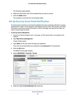 Page 78Secure Your Network 78
AC1600 WiFi Cable Modem Router 
The Schedule page displays.
6.  Select the radio button next to the schedule that you want to remove.
7.  Click the  Delete button.
The schedule is removed from the Schedule Table.
Set Up Security Event Email Notification
To receive logs and alerts by email about websites that users accessed, a\
ttempts to access  blocked sites, modem router operation, DoS attacks and port scans, WiFi \
access, and other 
information, provide your email information...