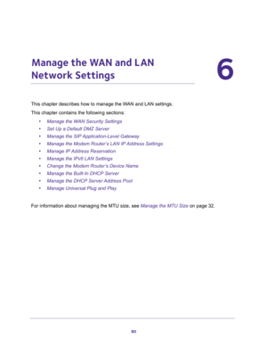 Page 8080
6
6.   Manage the WAN and LAN 
Network Settings
This chapter describes how to manage the WAN and LAN settings.
This chapter contains the following sections:
•Manage the WAN Security Settings
•Set Up a Default DMZ Server
•Manage the SIP Application-Level Gateway
•Manage the Modem Router’s LAN IP Address Settings
•Manage IP Address Reservation
•Manage the IPv6 LAN Settings
•Change the Modem Router’s Device Name
•Manage the Built-In DHCP Server
•Manage the DHCP Server Address Pool
•Manage Universal Plug...