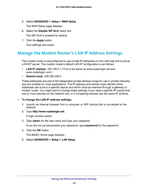 Page 84Manage the WAN and LAN Network Settings 
84 AC1600 WiFi Cable Modem Router 
5. Select ADVANCED > Setup > WAN Setup.
The WAN Setup page displays.
6. Select the Disable SIP ALG check box.
The SIP ALG is enabled by default.
7. Click the Apply button.
Your settings are saved.
Manage the Modem Router’s LAN IP Address Settings
The modem router is preconfigured to use private IP addresses on the LAN side and to act as 
a DHCP server. The modem router’s default LAN IP configuration is as follows:
•LAN IP...
