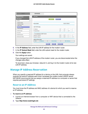 Page 85Manage the WAN and LAN Network Settings 
85
 AC1600 WiFi Cable Modem Router
6. 
In the IP Address field, enter the LAN IP address for the  modem router.
7.  In the IP Subnet Mask  field, enter the LAN subnet mask for the modem router.
8.  Click the  Apply button.
Your settings are saved.
If you changed the LAN IP address of the modem router, you are disconnec\
ted when the 
changes take ef
 fect.
To reconnect, close your browser, relaunch it, and log in to the modem router at its new  LAN IP address....