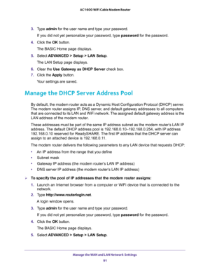 Page 91Manage the WAN and LAN Network Settings 
91  AC1600 WiFi Cable Modem Router
3. Type admin for the user name and type your password.
If you did not yet personalize your password, type password for the password.
4. Click the OK button.
The BASIC Home page displays.
5. Select ADVANCED > Setup > LAN Setup.
The LAN Setup page displays.
6. Clear the Use Gateway as DHCP Server check box.
7. Click the Apply button.
Your settings are saved.
Manage the DHCP Server Address Pool
By default, the modem router acts as...