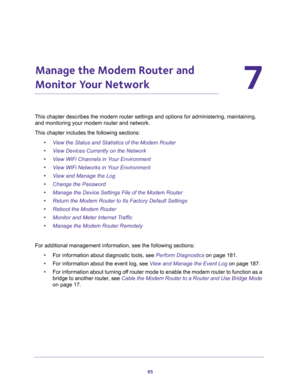 Page 9595
7
7.   Manage the Modem Router and 
Monitor Your Network
This chapter describes the modem router settings and options for administering, maintaining, 
and monitoring your modem router and network.
This chapter includes the following sections:
•View the Status and Statistics of the Modem Router
•View Devices Currently on the Network
•View WiFi Channels in Your Environment
•View WiFi Networks in Your Environment
•View and Manage the Log
•Change the Password
•Manage the Device Settings File of the Modem...