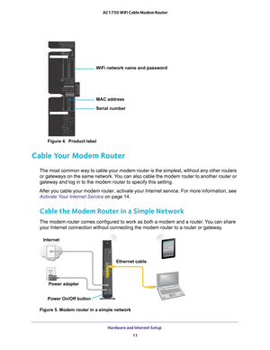 Page 11WiFi network name and password
Serial number MAC address
Hardware and Internet Setup 11
 AC1750 WiFi Cable Modem Router
Figure 4.  Product label
Cable Your Modem Router
The most common way to cable your modem router is the simplest, without \
any other routers 
or gateways on the same network. You can also cable the modem router to another router or 
gateway and log in to the modem router to specify this setting.
After you cable your modem router, activate your Internet service. For m\
ore information,...