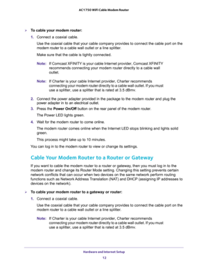 Page 12Hardware and Internet Setup 
12 AC1750 WiFi Cable Modem Router 
To cable your modem router:
1. Connect a coaxial cable.
Use the coaxial cable that your cable company provides to connect the cable port on the 
modem router to a cable wall outlet or a line splitter.
Make sure that the cable is tightly connected.
Note:If Comcast XFINITY is your cable Internet provider, Comcast XFINITY 
recommends connecting your modem router directly to a cable wall 
outlet.
Note:If Charter is your cable Internet provider,...