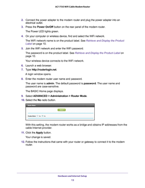Page 13Hardware and Internet Setup 13
 AC1750 WiFi Cable Modem Router
2. 
Connect the power adapter to the modem router and plug the power adapter\
 into an 
electrical outlet.
3.  Press the  Power On/Off button on the rear panel of the modem router.
The Power LED lights green.
4.  On your computer or wireless device, find and select the WiFi network.
The WiFi network name is on the product label. See  Retrieve and Display the Product 
Label on page   10.
5.  Join the WiFi network and enter the WiFi password....