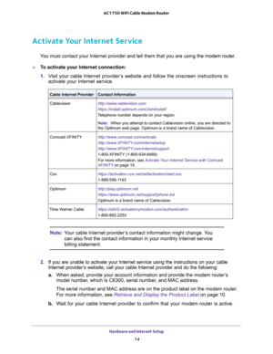 Page 14Hardware and Internet Setup 14
AC1750 WiFi Cable Modem Router 
Activate Your Internet Service
You must contact your Internet provider and tell them that you are using \
the 
modem router.
To activate your Internet connection:
1. V
isit your cable Internet provider’s website and follow the onscreen instructions to 
activate your Internet service.
Cable Internet ProviderContact Information
Cablevision http://www.cablevision.com
https://install.optimum.com/JointInstall/
Telephone number depends on your...