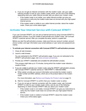 Page 15Hardware and Internet Setup 
15  AC1750 WiFi Cable Modem Router
c. If you do not get an Internet connection with the modem router, ask your cable 
Internet provider to look for your modem router online, and do one of the following 
depending what your cable Internet provider tells you about your modem router:
•If the modem router is not visible, your cable Internet provider can give you 
instructions to verify why the modem router does not connect with your high-speed 
Internet service.
•If the modem...