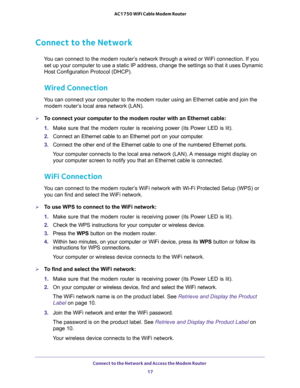 Page 17Connect to the Network and Access the Modem Router 
17  AC1750 WiFi Cable Modem Router
Connect to the Network
You can connect to the modem router’s network through a wired or WiFi connection. If you 
set up your computer to use a static IP address, change the settings so that it uses Dynamic 
Host Configuration Protocol (DHCP). 
Wired Connection
You can connect your computer to the modem router using an Ethernet cable and join the 
modem router’s local area network (LAN).
To connect your computer to the...