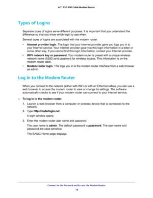 Page 18Connect to the Network and Access the Modem Router 
18 AC1750 WiFi Cable Modem Router 
Types of Logins
Separate types of logins serve different purposes. It is important that you understand the 
difference so that you know which login to use when. 
Several types of logins are associated with the modem router:
•Internet provider login. The login that your Internet provider gave you logs you in to 
your Internet service. Your Internet provider gave you this login information in a letter or 
some other way....