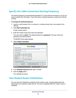 Page 20Specify Initial Settings 20
AC1750 WiFi Cable Modem Router 
Specify the Cable Connection Starting Frequency
The starting frequency is automatically generated. For most Internet con\
nections, you do not 
need to specify this information. If you must enter a starting frequency\
, contact your Internet 
provider.
To change the starting frequency:
1.  Launch a web browser from a computer or wireless device that is connecte\
d to the 
network.
2.  T
ype  http://routerlogin.net.
A login window opens.
3....